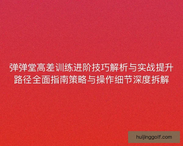 弹弹堂高差训练进阶技巧解析与实战提升路径全面指南策略与操作细节深度拆解