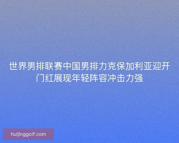 世界男排联赛中国男排力克保加利亚迎开门红展现年轻阵容冲击力强