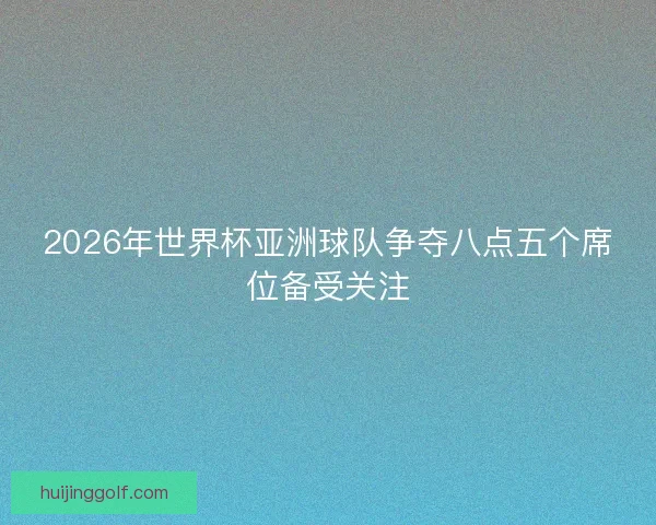2026年世界杯亚洲球队争夺八点五个席位备受关注