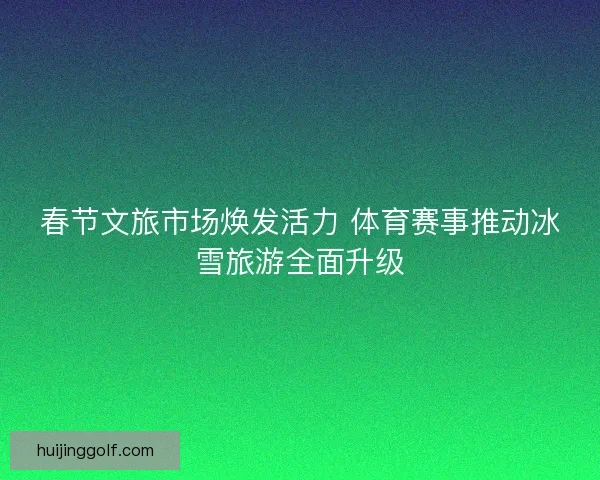春节文旅市场焕发活力 体育赛事推动冰雪旅游全面升级