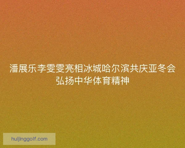 潘展乐李雯雯亮相冰城哈尔滨共庆亚冬会弘扬中华体育精神