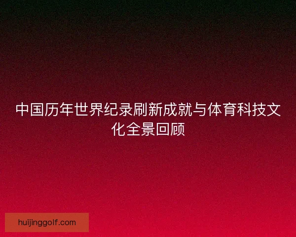 中国历年世界纪录刷新成就与体育科技文化全景回顾