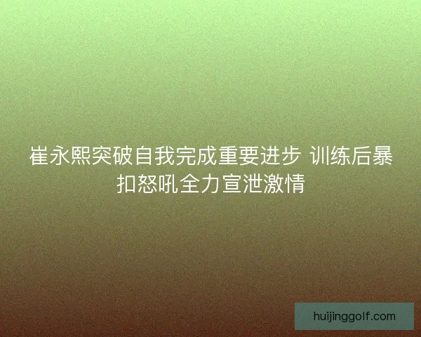 崔永熙突破自我完成重要进步 训练后暴扣怒吼全力宣泄激情