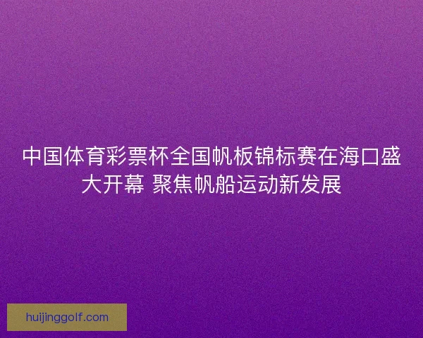 中国体育彩票杯全国帆板锦标赛在海口盛大开幕 聚焦帆船运动新发展